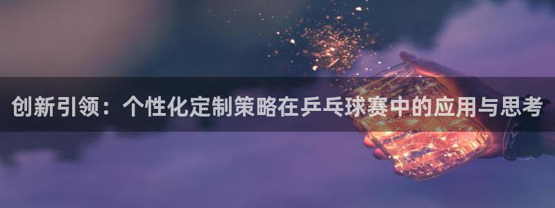 九游体育娱乐：创新引领：个性化定制策略在乒乓球赛中的应用与思